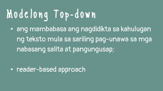 • ang mambabasa ang nagdidikta sa kahulugan
ng teksto mula sa sariling pag-unawa sa mga
nabasang salita at pangungusap;
• reader-based approach
Modelong Top -down
 