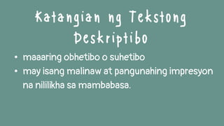 • maaaring obhetibo o suhetibo
• may isang malinaw at pangunahing impresyon
na nililikha sa mambabasa.
Katangian ng Tekstong
Deskriptibo
 
