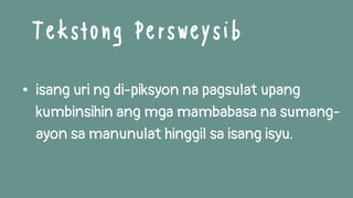 • isang uri ng di-piksyon na pagsulat upang
kumbinsihin ang mga mambabasa na sumang-
ayon sa manunulat hinggil sa isang isyu.
Tekstong Persweysib
 