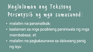 • malalim na pananaliksik;
• kaalaman sa mga posibleng paniniwala ng mga
mambabasa; at
• malalim na pagkakaunawa sa dalawang panig
ng isyu
Naglalaman ang Tekstong
Persweysib ng mga sumusunod:
 