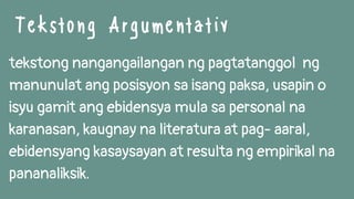 Tekstong Argumentativ
tekstong nangangailangan ng pagtatanggol ng
manunulat ang posisyon sa isang paksa, usapin o
isyu gamit ang ebidensya mula sa personal na
karanasan, kaugnay na literatura at pag- aaral,
ebidensyang kasaysayan at resulta ng empirikal na
pananaliksik.
 