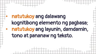 • natutukoy ang dalawang
kognitibong elemento ng pagbasa;
• natutukoy ang layunin, damdamin,
tono at pananaw ng teksto.
 