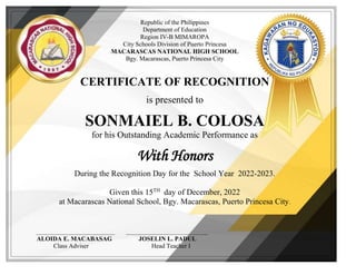 Republic of the Philippines
Department of Education
Region IV-B MIMAROPA
City Schools Division of Puerto Princesa
MACARASCAS NATIONAL HIGH SCHOOL
Bgy. Macarascas, Puerto Princesa City
CERTIFICATE OF RECOGNITION
is presented to
SONMAIEL B. COLOSA
for his Outstanding Academic Performance as
With Honors
During the Recognition Day for the School Year 2022-2023.
Given this 15TH
day of December, 2022
at Macarascas National School, Bgy. Macarascas, Puerto Princesa City.
_________________________ __________________________
ALOIDA E. MACABASAG JOSELIN L. PADUL
Class Adviser Head Teacher I
 