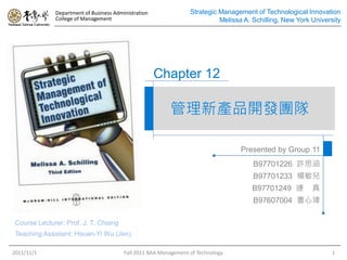 Department of Business Administration               Strategic Management of Technological Innovation
              College of Management                                         Melissa A. Schilling, New York University




                                                      Chapter 12

                                                          管理新產品開發團隊

                                                                                   Presented by Group 11
                                                                                       B97701226 許思涵
                                                                                       B97701233 楊敏兒
                                                                                       B97701249 連         真
                                                                                       B97607004 曹心瑋

 Course Lecturer: Prof. J. T. Chiang
 Teaching Assistant: Hsuan-Yi Wu (Jen)

2011/11/1                                Fall 2011 BAA Management of Technology                                   1
 