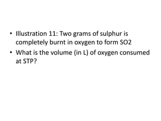 • Illustration 11: Two grams of sulphur is
completely burnt in oxygen to form SO2
• What is the volume (in L) of oxygen consumed
at STP?