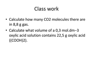 Class work
• Calculate how many CO2 molecules there are
in 8,8 g gas.
• Calculate what volume of a 0,3 mol.dm−3
oxylic acid solution contains 22,5 g oxylic acid
((COOH)2).