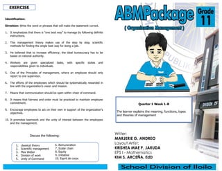 Writer:
MARJERIE G. ANDREO
Layout Artist:
KRISHEA MAE P. JARUDA
EPS I - Mathematics
KIM S. ARCEÑA, EdD
Quarter 1 Week 1-B
The learner explains the meaning, functions, types
and theories of management
EXERCISE
Identification:
Direction: Write the word or phrases that will make the statement correct.
1. It emphasizes that there is “one best way” to manage by following definite
instructions.
2. This management theory makes use of the step by step, scientific
methods for finding the single best way for doing a job.
3. He believed that to increase efficiency; the ideal bureaucracy has to be
based on rational authority.
4. Workers are given specialized tasks, with specific duties and
responsibilities given to individuals.
5. One of the Principles of management, where an employee should only
report to one supervisor.
6. The efforts of the employees which should be systematically rewarded in
line with the organization’s vision and mission.
7. Means that communication should be open within chain of command.
8. It means that fairness and order must be practiced to maintain employee
commitment.
9. Encourage employees to act on their own in support of the organization’s
objectives.
10. It promotes teamwork and the unity of interest between the employees
and the management.
1. classical theory
2. Scientific management
3. Max Weber
4. Division of work
5. Unity of Command
6. Remuneration
7. Scalar chain
8. Equity
9. Initiative
10. Esprit de corps
Discuss the following:
 