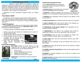 Administrative Management Theory
Evolution is usually defined as low stages of growth and
development, starting from simple forms to more complex forms. Studying the
evolution of management theories will help you understand the beginnings of
present-day management practices; why some are still popular and why others
are no longer in use; and why the expansion and development of these theories
are necessary in order to adapt to the changing times.
Management has been progressively evaluated through the following
theories:
THE CLASSICAL THEORY
The systematic study of management began with the Classical Approach
(1890-1940). The oldest and widely accepted viewpoint in management. This
theory emphasizes that there is “one best way” to manage by following definite
instructions.
Scientific Management
This management theory makes use of the step by step, scientific methods
for finding the single best way for doing a job. Frederick W. Taylor is known
as the Father of Scientific Management.
FREDERICK W. TAYLOR
To increase production, the following principles must be observed:
1. Develop a science for each element of an individual’s work to replace the
old rule of thumb method;
2. Scientifically select and then train, teach, and develop the workers;
3. Heartily cooperate with the workers so as
to ensure that all work is done in
accordance with the principles of the
science that has been developed;
4. Divide work and responsibility almost
equally between management and
workers.
Bureaucratic Management
Max Weber believed to increase efficiency; the ideal
bureaucracy has to be based on rational authority. The
ideal bureaucracy has the following dimensions:
1. Division of labor
2. Hierarchal identification of job positions
3. Detailed rules and regulations
4. Impersonal connections with on another
MAX WEBER
Bureaucracy is “the exercise of control on the basis of
knowledge.”
-Weber
In 1914, Henry Fayol delineated management
functions and came up with fourteen principles of
management, namely;
2. Authority of managers to delegate work and tasks to the employees. The
employees, in turn, are expected to comply and exercise their tasks responsibly
3. Discipline where expectations should be clearly set and violators of rules
must be punished
4. Unity of command where an employee should only report to one supervisor
5. Unity of direction which means that the efforts of the employees are
guided toward the attainment of organizational objectives
6. Predominance of the general interest of the organization over the
individual interests of employees
7. Remuneration of the efforts of the employees which should be
systematically rewarded in line with the organization’s vision and mission
8. Centralization where the roles of all employees are clarified, with
emphasis on distinction between superior and subordinate roles
9. Scalar chain which means that communication should be open within
chain of command
HENRI FAYOL
1. Division of work into specialized tasks, with specific
duties and responsibilities given to individuals
10. Order where the organization of jobs and materials must be done in an
orderly fashion
11. Equity which means that fairness and order must be practiced to maintain
employee commitment
12. Stability and tenure of personnel to actively promote employee loyalty to
the organization
13.Initiative to encourage employees to act on their own in support of the
organization’s objectives
14. Esprit de corps to promote teamwork and the unity of interest between the
employees and the management.
GENERALIZATION
 