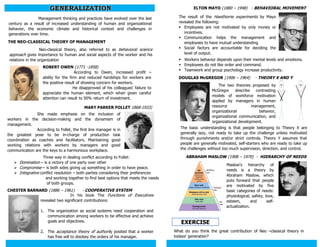 Management thinking and practices have evolved over the last
century as a result of increased understanding of human and organizational
behavior, the economic climate and historical context and challenges in
generations over time.
EXERCISE
GENERALIZATION
THE NEO-CLASSICAL THEORY OF MANAGEMENT
CHESTER BARNARD (1886 – 1961) - COOPERATIVE SYSTEM
ELTON MAYO (1880 – 1948) - BEHAVIORAL MOVEMENT
MARY PARKER FOLLET 1868-1933)
DOUGLAS McGREGOR (1906 – 1964) - THEORY X AND Y
ROBERT OWEN (1771 -1858)
According to Owen, increased profit –
ability for the firm and reduced hardships for workers are
the positive result of showing concern for workers.
He disapproved of his colleagues' failure to
appreciate the human element, which when given careful
attention can result to 50% return of investment.
ABRAHAM MASLOW (1908 – 1970) - HIERARCHY OF NEEDS
Neo-classical theory, also referred to as behavioral science
approach gives importance to human and social aspects of the worker and his
relations in the organization
She made emphasis on the inclusion of
workers in the decision-making and the dynamism of
management.
According to Follet, the first line manager is in
the greatest pose to be in-charge of production task
coordination as coaches and facilitators. Maintaining good
working relations with workers by managers and good
communication are the keys to a harmonious workplace.
Three way in dealing conflict according to Follet:
 Domination – is a victory of one party over other
 Compromise – is both sides giving up something in order to have peace.
 Integrative conflict resolution – both parties considering their preferences
and working together to find best options that meets the needs
of both groups.
In his book The Functions of Executives
revealed two significant contributions:
1. The organization as social systems need cooperation and
communication among workers to be effective and achieve
goals and objectives.
2. The acceptance theory of authority posited that a worker
has free will to disobey the orders of his manager.
The result of the Hawthorne experiments by Mayo
revealed the following:
 Employees are not motivated by only money or
incentives.
 Communication helps the management and
employees to have mutual understanding
 Social factors are accountable for deciding the
level of output.
 Workers behavior depends upon their mental levels and emotions.
 Employees do not like order and command.
 Teamwork and group psychology increase productivity.
The two theories proposed by
McGregor describe contrasting
models of workforce motivation
applied by managers in human
resource management,
organizational behavior,
organizational communication, and
organizational development.
The basic understanding is that people belonging to Theory X are
generally lazy, not ready to take up the challenge unless motivated
through punishments and/or strict controls. Theory Y assumes that
people are generally motivated, self-starters who are ready to take up
the challenges without too much supervision, direction, and control.
Maslow's hierarchy of
needs is a theory by
Abraham Maslow, which
puts forward that people
are motivated by five
basic categories of needs:
physiological, safety, love,
esteem, and self-
actualization.
What do you think the great contribution of Neo –classical theory in
todays’ generation?
 