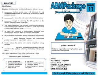 Writer:
MARJERIE G. ANDREO
Layout Artist:
KRISHEA MAE P. JARUDA
EPS I - Mathematics
KIM S. ARCEÑA, EdD
Quarter 1 Week 1-D
The learner explains the meaning, functions, types
and theories of management
EXERCISE
Identification:
Direction: Write the word or words that will make the statement correct.
1. ___________ involves several views and techniques to help
management solve problems on maximum use of resources to produce
goods and services.
2. ___________ is a science that make use of mathematical approaches.
3. __________ engages in supervising the daily operations of the
company in producing goods and services.
4. Total Quality Management is an extensive and structured organization
management approach that focuses on continuous quality improvement
of products and services by using ___________.
5. He placed high importance on decentralization, knowledge work,
management by objectives (MBO) and a process called SMART.
6. He give emphasis on information sharing, teamwork and empowerment.
7. ______________entails managerial decisions and organizational
practices informed by the best available evidence.
8. Provide features for internal and external competitions among
industries.
9. ________________ is a way of understanding organizations and their
external link like suppliers, customers, shareholders, and regulatory
agency.
10. A system is a collection of part unified that function as a whole
1. Modern Management
2. Quantitative Management
3. Operations Management
4. Continuous feedback
5. Peter Drucker
6. Peter Senge
7. Evidenced-based Management
8. Competitive Strategy
9. System Management approach
10. System
Tell something about the following:
 