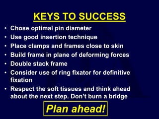 KEYS TO SUCCESS
• Chose optimal pin diameter
• Use good insertion technique
• Place clamps and frames close to skin
• Build frame in plane of deforming forces
• Double stack frame
• Consider use of ring fixator for definitive
fixation
• Respect the soft tissues and think ahead
about the next step. Don’t burn a bridge
Plan ahead!
 