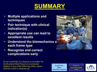 SUMMARY
• Multiple applications and
techniques
• Pair technique with clinical
indication(s)
• Appropriate use can lead to
excellent results
• Understand the biomechanics of
each frame type
• Recognize and correct
complications early
Return to
General/Principles
Index
E-mail OTA
about
Questions/Comments
If you would like to volunteer as an author for
the Resident Slide Project or recommend
updates to any of the following slides, please
send an e-mail to ota@ota.org
 