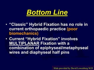 Bottom Line
• “Classic” Hybrid Fixation has no role in
current orthopaedic practice (poor
biomechanics)
• Current “Hybrid Fixation” involves
MULTIPLANAR Fixation with a
combination of epiphyseal/metaphyseal
wires and diaphyseal half pins
Slide provided by David Lowenberg M.D
 
