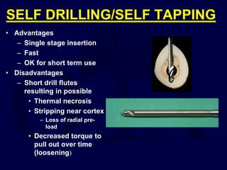 SELF DRILLING/SELF TAPPING
• Advantages
– Single stage insertion
– Fast
– OK for short term use
• Disadvantages
– Short drill flutes
resulting in possible
• Thermal necrosis
• Stripping near cortex
– Loss of radial pre-
load
• Decreased torque to
pull out over time
(loosening)
 