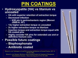 PIN COATINGS
• Hydroxyapatite (HA) vs titanium vs
uncoated
– HA with superior retention of extraction torque
– Decreased infection
• 0/50 pts in pertrochanteric region (Moroni
JSBS-A, 05’)
– 13x higher extraction torque vs uncoated
– 2x higher extraction torque vs titanium
– Insertion torque and extraction torque equal with
HA coated pins
– Highly consider HA pins for extended use and or
definitive fracture care.
• Possible future coatings
– Bisphosphonate
– Antibiotic coated
Moroni A, et al, Techniques to Avoid Pin Loosening and Infection in External Fixation. JOT. 16:
189-195, 2002
Moroni A, et al, Dynamic Hip Screw versus External Fixation for Treatment of Osteoporotic
Pertrochanteric Fractures, J Bone Joint Surg Am. 87:753-759, 2005.
 