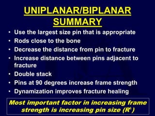 UNIPLANAR/BIPLANAR
SUMMARY
• Use the largest size pin that is appropriate
• Rods close to the bone
• Decrease the distance from pin to fracture
• Increase distance between pins adjacent to
fracture
• Double stack
• Pins at 90 degrees increase frame strength
• Dynamization improves fracture healing
Most important factor in increasing frame
strength is increasing pin size (R⁴)
 