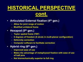 HISTORICAL PERSPECTIVE
cont.
• Articulated External fixation (4th gen.)
– Allow for joint range of motion
– Modified unilateral frame
• Hexapod (5th gen.)
– Taylor spatial frame (TSF)
– 6 degrees of freedom (6 struts in multi-planar configuration)
– Deformity correction
– Computer software to facilitate correction
• Hybrid ring (6th gen.)
– Improved ease of use
– Mates the advantage of metaphyseal fixation with ease of use
of half pins
– Not biomechanically superior to full ring
 