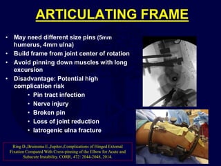 ARTICULATING FRAME
• May need different size pins (5mm
humerus, 4mm ulna)
• Build frame from joint center of rotation
• Avoid pinning down muscles with long
excursion
• Disadvantage: Potential high
complication risk
• Pin tract infection
• Nerve injury
• Broken pin
• Loss of joint reduction
• Iatrogenic ulna fracture
Ring D.,Bruinsma E.,Jupiter.,Complications of Hinged External
Fixation Compared With Cross-pinning of the Elbow for Acute and
Subacute Instability. CORR, 472: 2044-2048, 2014.
 
