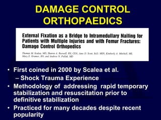 DAMAGE CONTROL
ORTHOPAEDICS
• First coined in 2000 by Scalea et al.
– Shock Trauma Experience
• Methodology of addressing rapid temporary
stabilization and resuscitation prior to
definitive stabilization
• Practiced for many decades despite recent
popularity
 