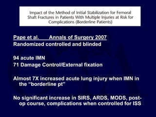 Pape et al. Annals of Surgery 2007
Randomized controlled and blinded
94 acute IMN
71 Damage Control/External fixation
Almost 7X increased acute lung injury when IMN in
the “borderline pt”
No significant increase in SIRS, ARDS, MODS, post-
op course, complications when controlled for ISS
 