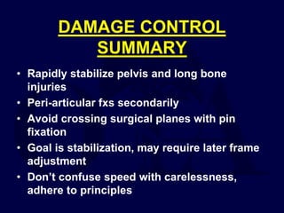 DAMAGE CONTROL
SUMMARY
• Rapidly stabilize pelvis and long bone
injuries
• Peri-articular fxs secondarily
• Avoid crossing surgical planes with pin
fixation
• Goal is stabilization, may require later frame
adjustment
• Don’t confuse speed with carelessness,
adhere to principles
 