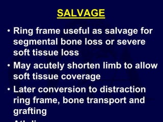 SALVAGE
• Ring frame useful as salvage for
segmental bone loss or severe
soft tissue loss
• May acutely shorten limb to allow
soft tissue coverage
• Later conversion to distraction
ring frame, bone transport and
grafting
 