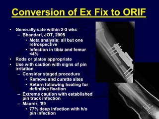 Conversion of Ex Fix to ORIF
• Generally safe within 2-3 wks
– Bhandari, JOT, 2005
• Meta analysis: all but one
retrospective
• Infection in tibia and femur
<4%
• Rods or plates appropriate
• Use with caution with signs of pin
irritation
– Consider staged procedure
• Remove and curette sites
• Return following healing for
definitive fixation
– Extreme caution with established
pin track infection
– Maurer, ’89
• 77% deep infection with h/o
pin infection
 