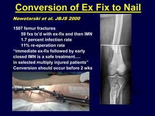 Conversion of Ex Fix to Nail
1507 femur fractures
59 fxs tx’d with ex-fix and then IMN
1.7 percent infection rate
11% re-operation rate
“immediate ex-fix followed by early
closed IMN is a safe treatment….
in selected multiply injured patients”
Conversion should occur before 2 wks
Nowotarski et al. JBJS 2000
 