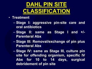 DAHL PIN SITE
CLASSIFICATION
• Treatment
– Stage I: aggressive pin-site care and
oral antibiotics
– Stage II: same as Stage I and +/-
Parenteral Abx
– Stage III: Removal/exchange of pin plus
Parenteral Abx
– Stage IV: same as Stage III, culture pin
site for offending organism, specific IV
Abx for 10 to 14 days, surgical
debridement of pin site
 