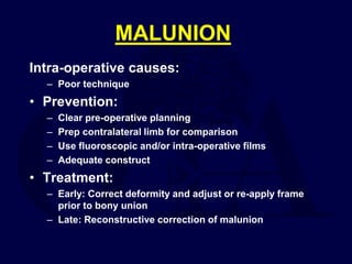 MALUNION
Intra-operative causes:
– Poor technique
• Prevention:
– Clear pre-operative planning
– Prep contralateral limb for comparison
– Use fluoroscopic and/or intra-operative films
– Adequate construct
• Treatment:
– Early: Correct deformity and adjust or re-apply frame
prior to bony union
– Late: Reconstructive correction of malunion
 