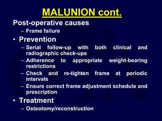 MALUNION cont.
Post-operative causes
– Frame failure
• Prevention
– Serial follow-up with both clinical and
radiographic check-ups
– Adherence to appropriate weight-bearing
restrictions
– Check and re-tighten frame at periodic
intervals
– Ensure correct frame adjustment schedule and
prescription
• Treatment
– Osteotomy/reconstruction
 