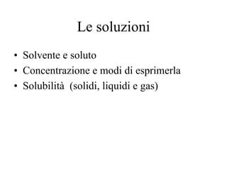 Le soluzioni
• Solvente e soluto
• Concentrazione e modi di esprimerla
• Solubilità (solidi, liquidi e gas)
 
