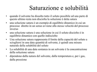 Saturazione e solubilità
•   quando il solvente ha dissolto tutto il soluto possibile ed una parte di
    questo ultimo resta non disciolta la soluzione è detta satura
•   una soluzione satura è un esempio di equilibrio dinamico in cui un
    processo diretto in un senso avviene alla stessa velocità del processo
    inverso
•   una soluzione satura è una soluzione in cui il soluto disciolto è in
    equilibrio dinamico con quello indisciolto
•   Una soluzione satura rappresenta il limite della capacità del soluto a
    sciogliersi in una data quantità di solvente, è quindi una misura
    naturale della solubilità del soluto
•   La solubilità di una data sostanza in un solvente è la concentrazione
    della soluzione satura
•   dipendono dalla natura del solvente, dalla temperatura e, per i gas,
    dalla pressione
 