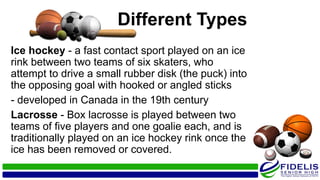 Different Types
Ice hockey - a fast contact sport played on an ice
rink between two teams of six skaters, who
attempt to drive a small rubber disk (the puck) into
the opposing goal with hooked or angled sticks
- developed in Canada in the 19th century
Lacrosse - Box lacrosse is played between two
teams of five players and one goalie each, and is
traditionally played on an ice hockey rink once the
ice has been removed or covered.
 