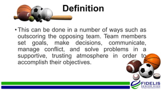 Definition
•This can be done in a number of ways such as
outscoring the opposing team. Team members
set goals, make decisions, communicate,
manage conflict, and solve problems in a
supportive, trusting atmosphere in order to
accomplish their objectives.
 