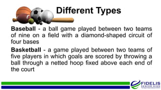 Baseball - a ball game played between two teams
of nine on a field with a diamond-shaped circuit of
four bases
Basketball - a game played between two teams of
five players in which goals are scored by throwing a
ball through a netted hoop fixed above each end of
the court
Different Types
 