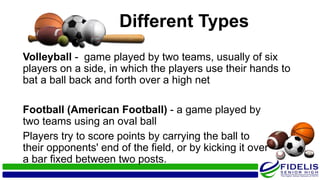 Different Types
Volleyball - game played by two teams, usually of six
players on a side, in which the players use their hands to
bat a ball back and forth over a high net
Football (American Football) - a game played by
two teams using an oval ball
Players try to score points by carrying the ball to
their opponents' end of the field, or by kicking it over
a bar fixed between two posts.
 