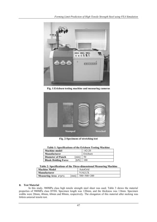 Forming Limit Prediction of High Tensile Strength Steel using FEA Simulation
47
Fig. 1:Erichsen testing machine and measuring cameras
Fig. 2:Specimens of stretching test
Stamped Streched
Table 1: Specifications of the Erichsen Testing Machine
Machine model 142-20
Manufacturer Erichsen
Diameter of Punch [mm] 50
Blank Holding Force [kN] 100
Table 2: Specifications of the Three-dimensional Measuring Machine
Machine Model AutoGrid
Manufacturer ViALUX
Measuring Area x×y×z [mm] 500×500×200
B. Test Material
In this study, 980MPa class high tensile strength steel sheet was used. Table 3 shows the material
properties of 980MPa class HTSS. Specimen length was 120mm, and the thickness was 1.0mm. Specimen
widths were 20mm, 40mm, 60mm and 80mm, respectively. The elongation of this material after necking was
littlein uniaxial tensile test.
 