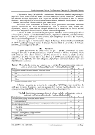 Conhecimentos e Práticas Do Homem na Preveção do Câncer de Próstata
DOI: 10.9790/1676-1103015156 www.iosrjournals.org 53 | Page
A amostra foi do tipo probabilística e sistemática e foi calculada com base na fórmula para
populações finitas, a qual é indicada para o cálculo da amostra para estudos transversais9
. Admitiu-se
erro amostral (nível de significância) de 6,5% para um intervalo de confiança de 90%. Na amostra
calculada a partir da população de usuários atendidos na unidade, no ano de 2011 nos meses de agosto
e setembro, obteve-se um tamanho amostral igual a 33 homens.
Utilizou-se como instrumento de coleta de dados questionário estruturado, abordando
questões relacionadas aos dados sociodemográficos, com as variáveis: idade, estado civil,
escolaridade, profissão, renda familiar, religião, naturalidade e paternidade, os hábitos de vida
(alcoolismo, tabagismo e exercícios físicos), à saúde e ao câncer de próstata.
A análise de dados foi desenvolvida pelo software estatístico StatisticalPackage for Social
Sciences (SPSS), versão 19, com tratamento estatístico, organizados em tabelas, contendo números
absolutos e relativos, e também de forma descritiva. Para interpretação e discussão dos resultados,
utilizou-se da literatura pertinente ao assunto.
A pesquisa seguiu os princípios éticos e legais da Resolução do Conselho Nacional de Saúde
nº 196/96(10)
,sendo aprovado pelo Comitê de Ética em Pesquisa (CEP) da Universidade de Fortaleza
(UNIFOR), conforme parecer 224/2011.
III. Resultados
O perfil predominante dos entrevistados foi que 17 (51,5%) eramnaturais de outros
municípios do Ceará, 28 (84,8%)eram casados, 13(39,4%)maiores de 70 anos, 23 (69,7%) tinham
renda entre um a três salários mínimos,12 (36,4%) tinham oito a 10 anos de estudos escolares
concluídos,27 (81,8%) possuíam três ou mais filhos e 28 (84,8%)eram católicos.Em relação aos
hábitos de vida, 29(87,9%) não eram tabagistas, 26(78,8%)não consumiam bebidas alcoólicase
20(60,6%)eram sedentários.
Tabela 1 -Motivações dos homens que buscam ou não os serviços de saúde entre os entrevistados em
centro de referência em Diabetes e Hipertensão. Fortaleza, CE, Brasil, 2011.
Motivos N=33 %
Você costuma a procurar os serviços de saúde para prevenção de doenças
Sim 19 57,6
Não 14 42,4
Sua companheira o incentiva a buscar os serviços de saúde
Sim 22 66,7
Não 4 12,1
Às vezes 2 6,1
Não possuo companheira (solteiro, viúvo) 5 15,1
A Tabela 1 evidencia que a maioria dos pesquisados,19 (57,6%),procurava os serviços de
saúde para prevenção de doenças e que suas parceiras (os) exerciam papel fundamental para esse
comportamento, pois22 (66,7%) dos homens recebiam incentivos dascompanheiras.
Tabela 2 -Conhecimentos acerca do câncer de próstata avaliados em homens em centro de
referência em Diabetes e Hipertensão. Fortaleza, CE, Brasil, 2011
Conhecimentos N=33 %
Tem conhecimento acerca da prevenção do câncer de próstata?
Conhecimento detalhado 6 19,8
Conhecimento parcial 27 80,2
Em sua opinião, com que idade os homens deveriam se preocupar mais em realizar o exame de prevenção
do câncer de próstata?(em anos)
A partir dos 20 1 3,0
A partir dos 40 23 69,7
A partir dos 45 5 15,2
A partir dos 50 4 12,1
Qual exame é feito para descobrir o câncer de próstata?
Exame de sangue (PSA) e toque retal 25 75,3
Exame de sangue (PSA) 2 6,7
Toque retal 3 9,0
Desconhecem 3 9,0
 