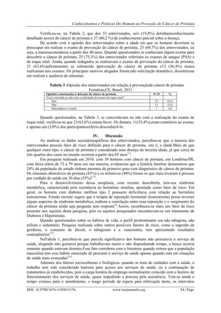 Conhecimentos e Práticas Do Homem na Preveção do Câncer de Próstata
DOI: 10.9790/1676-1103015156 www.iosrjournals.org 54 | Page
Verificou-se, na Tabela 2, que dos 33 entrevistados, seis (19,8%) detinhamconhecimento
detalhado acerca do câncer de próstata e 27 (80,2 %) de conhecimento parcial sobre a doença.
De acordo com a opinião dos entrevistados sobre a idade em que os homens deveriam se
preocupar em realizar o exame de prevenção do câncer de próstata, 23 (69,7%) dos entrevistados, ou
seja, a maioriaconsiderou a partir dos 40 anos. Quando questionados se conheciam algum exame para
descobrir o câncer de próstata, 25 (75,3%) dos entrevistados referiram os exames de sangue (PSA) e
de toque retal. Ainda, quando indagados se realizavam o exame de prevenção do câncer de próstata,
21 (63,6%)afirmaramter se submetido àprevenção do câncer de próstata e12 (36,4%) nunca
realizaram tais exames. Os principais motivos alegados foram:não solicitação domédico, desinteresse
em realizar e ausência de sintomas.
Tabela 3 -Opinião dos entrevistados em relação à prevençãodo câncer de próstata.
Fortaleza,CE, Brasil, 2011
Opiniões relacionadas à detecção do câncer de próstata N=33 %
Você concorda ou não com a realização do exame de toque retal?
Sim 21 63,6
Não 11 33,4
Desconhece o exame 1 3,0
Quando questionados, na Tabela 3, se concordavam ou não com a realização do exame de
toque retal, verificou-se que 21(63,6%) erama favor. Os demais, 11(33,4%),eram contrários ao exame,
e apenas um (3,0%) dos participantesreferiu desconhecê-lo.
IV. Discussão
Ao analisar os dados sociodemográficos dos entrevistados, percebeu-se que a maioria dos
entrevistados possuía fator de risco definido para o câncer de próstata, isto é, a idade.Mais do que
qualquer outro tipo, o câncer de próstata é considerado uma doença da terceira idade, já que cerca de
três quartos dos casos no mundo ocorrem a partir dos 65 anos(1)
.
Em pesquisa realizada em 2010, com 54 homens com câncer de próstata, em Londrina-PR,
com faixa etária de 72 a 79 anos em sua maioria, evidenciou que a história familiar demonstrou que
24% da população do estudo tinham parentes de primeiro grau com diagnóstico de câncer de próstata.
Os sintomas obstrutivos de próstata (43%) e os irritativos (40%) foram os que mais levaram à procura
por cuidado de saúde em 30 dias (55%)(11)
.
Para o desenvolvimento dessa neoplasia, com recente descoberta, tem-sea síndrome
metabólica, caracterizada pela resistência ao hormônio insulina, apontada como fator de risco. Em
geral, os homens com diabetes mellitus tipo 2 possuem deficiência com relação ao hormônio
testosterona. Estudo recente sugere que a terapia de reposição hormonal (testosterona) possa inverter
alguns aspectos da síndrome metabólica, embora a correlação entre essa reposição e o surgimento do
câncer da próstata ainda seja pergunta sem resposta(3)
.Assim, reconheceu-se mais um fator de risco
presente nos sujeitos desta pesquisa, pois os sujeitos pesquisados encontravam-se em tratamento de
Diabetes e Hipertensão.
Quando questionados sobre os hábitos de vida, o perfil predominante era não tabagista, não
etilista e sedentário. Pesquisa realizada sobre outros possíveis fatores de risco, como a ingestão de
gorduras, o consumo de álcool, o tabagismo e a vasectomia, tem apresentado resultados
contraditórios(12)
.
NaTabela 1, percebeu-se que parcela significativa dos homens não procurava o serviço de
saúde, alegando não gostarou porque trabalhavam muito e não dispunhamde tempo, a busca ocorria
somente quando estavam doentes.Esse fato corrobora com a literatura quando reitera que a população
masculina tem esse hábito enraizado de procurar o serviço de saúde apenas quando está em situações
de saúde mais avançadas(13)
.
Ademais dos fatores socioculturais e biológicos, quando se trata de cuidados com a saúde, o
trabalho tem sido considerado barreira para acesso aos serviços de saúde, ou a continuação de
tratamentos já estabelecidos, pois a carga horária do emprego normalmente coincide com o horário de
funcionamento dos serviços de saúde, quase impedindo a procura pela assistência. Tem-se ainda o
tempo extenso para o atendimento, o longo período de espera para efetivação deste, os intervalos
 