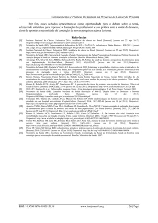 Conhecimentos e Práticas Do Homem na Preveção do Câncer de Próstata
DOI: 10.9790/1676-1103015156 www.iosrjournals.org 56 | Page
Por fim, esses achados apresentam-se como oportunidade para o debate sobre o tema,
oferecendo subsídios para repensar a formação do profissional e sua prática ante a saúde do homem,
além de apontar a necessidade de condução de novas pesquisas acerca do tema.
Referências
[1] Instituto Nacional do Câncer. Estimativa 2014: incidência do câncer no Brasil [Internet]. [acesso em 22 ago 2012].
Disponível:http://www.inca.gov.br/estimativa/2014/estimativa2014
[2] Ministério da Saúde (BR). Departamento de Informática do SUS – DATASUS. Indicadores e Dados Básicos – IDB 2011. [acesso
em 22 ago 2012]. Disponível:http://tabnet.datasus.gov.br/cgi/idb2011/matriz.htm
[3] Instituto Nacional do Câncer. Estimativa 2012: incidência do câncer no Brasil [Internet]. [acesso em 22 ago 2012]. Disponível:
http://www.inca.gov.br/estimativa/2012/estimativa2012
[4] Ministério da Saúde (BR). Secretaria de Atenção à Saúde, Departamento de Ações Programáticas Estratégicas, Política Nacional de
Atenção Integral à Saúde do Homem: princípios e diretrizes. Brasília: Ministério da Saúde; 2008.
[5] Alvarenga WA, Silva SS, Silva MEDC, Barbosa LDCS, Rocha SS.Política de saúde do homem: perspectivas de enfermeiras para
sua implementação. RevBrasEnferm. [Internet] 2012; 65(6):929-35 [acesso em 06 mai 2013].Disponivel:
http://dx.doi.org/10.1590/S0034-71672012000600007
[6] Ministério da Saúde (BR). Portaria Nº 2669, de 3 de novembro de 2009. Estabelece as prioridades, objetivos, metas e indicadores de
monitoramento e avaliação do Pacto pela Saúde, nos componentes pela Vida e de Gestão, e as orientações, prazos e diretrizes do seu
processo de pactuação para o biênio 2010-2011 [Internet]. [acesso em 4 ago 2012]. Disponível:
http://bvsms.saude.gov.br/bvs/saudelegis/gm/2009/prt2669_03_11_2009.html
[7] Gomes Romeu, Nascimento Elaine Ferreira do, Rebello Lúcia Emília Figueiredo de Sousa, Araújo Fábio Carvalho de. As
arranhaduras da masculinidade: uma discussão sobre o toque retal como medida de prevenção do câncer prostático. Ciênc. saúde
coletiva [Internet]. 2008 Dec [cited 2015 June 10] ; 13( 6 ): 1975-1984.
[8] Gomes R, Rebello LEFS, Araújo FC, Nascimento EF. A prevenção do câncer de próstata: uma revisão de literatura. Ciência &
Saúde Coletiva. [Internet] 2008; 13(1):235-46 [acesso em 12 mai 2013]. Disponível: http://www.scielo.br/pdf/csc/v13n1/26.pdf
[9] HULLEY, Stephen B. et al. Delineando a pesquisa clínica - Uma abordagem epidemiológica. 3. ed. Porto Alegre: Artmed, 2008
[10] Ministério da Saúde (BR). Conselho Nacional de Saúde Resolução nº 466/12. Dispõe Sobre as Diretrizes e Normas
Regulamentadoras nvolvendo Seres Humanos. [acesso em 12 dez 2013].
Disponível:0020http://conselho.saude.gov.br/resolucoes/2012/Reso466.pdf
[11] Fernandes MV, Martins JT, Cardelli AAM, Marcon SS, Ribeiro RP. Perfil epidemiológico do homem com câncer de próstata
atendido em um hospital universitário. CogitareEnferm. [Internet] 2014; 19(2):333-40 [acesso em 10 jul 2014]. Disponível:
http://ojs.c3sl.ufpr.br/ojs2/index.php/cogitare/article/view/31540/22806
[12] Amorim VMSL, Barros MBA, Cesar CLG, Goldbaum M, Carandina L, Alves MCGP. Fatores associados à realização dos exames
de rastreamento para o câncer de próstata: um estudo de base populacional. Cad Saúde Pública. [Internet] 2011; 27(2):347-56
[acesso em 05 mai 2013]. Disponível: http://www.scielosp.org/pdf/csp/v27n2/16.pdf
[13] Gomes R, Moreira MCN, Nascimento EF, Rebello LEFS, Couto MT,Schraiber LB. Os homens não vêm! Ausência e/ou
invisibilidade masculina na atenção primária. Ciênc. saúde Coletiva. [Internet] 2011; 16(supl.1):983-92 [acesso em 06 mai 2013].
Disponível: http://www.scielo.br/scielo.php?script=sci_arttext&pid=S1413-81232011000700030
[14] Fontes WD, Barboza TM, Leite MC, Fonseca RLS, Santos LCF, Nery TCL.Atenção à saúde do homem: interlocução entre ensino e
serviço. Acta paul. enferm. [Internet] 2011; 24(3):430-3 [acesso em 01 jul 2014]. Disponível:
http://www.scielo.br/scielo.php?pid=S0103-21002011000300020&script=sci_arttext
[15] Paiva EP, Motta MCS,Griep RH.Conhecimentos, atitudes e práticas acerca da detecção do câncer de próstata.Acta paul. enferm.
[Internet] 2010; 23(1):88-93 [acesso em 12 jan 2013]. Disponível: http://dx.doi.org/10.1590/S0103-21002010000100014
[16] Ministério da Saúde (BR). Secretaria de Assistência à Saúde. Coordenação de Saúde da Comunidade. Saúde da Família: uma
estratégia para a reorientação do modelo assistencial. Brasília: Ministério da Saúde; 1997.
 