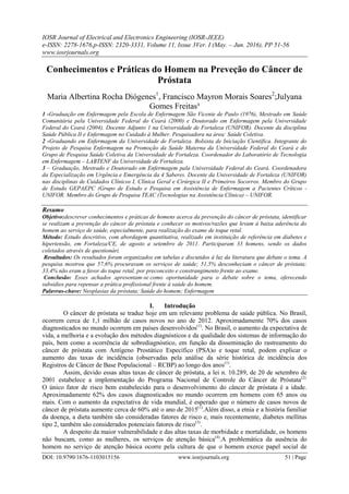 IOSR Journal of Electrical and Electronics Engineering (IOSR-JEEE)
e-ISSN: 2278-1676,p-ISSN: 2320-3331, Volume 11, Issue 3Ver. I (May. – Jun. 2016), PP 51-56
www.iosrjournals.org
DOI: 10.9790/1676-1103015156 www.iosrjournals.org 51 | Page
Conhecimentos e Práticas do Homem na Preveção do Câncer de
Próstata
Maria Albertina Rocha Diógenes1
, Francisco Mayron Morais Soares2
;Julyana
Gomes Freitas³
1 -Graduação em Enfermagem pela Escola de Enfermagem São Vicente de Paulo (1976), Mestrado em Saúde
Comunitária pela Universidade Federal do Ceará (2000) e Doutorado em Enfermagem pela Universidade
Federal do Ceará (2004). Docente Adjunto 1 na Universidade de Fortaleza (UNIFOR). Docente da disciplina
Saúde Pública II e Enfermagem no Cuidado à Mulher. Pesquisadora na área: Saúde Coletiva.
2 -Graduando em Enfermagem da Universidade de Fortaleza. Bolsista de Iniciação Científica. Integrante do
Projeto de Pesquisa Enfermagem na Promoção da Saúde Materna da Universidade Federal do Ceará e do
Grupo de Pesquisa Saúde Coletiva da Universidade de Fortaleza. Coordenador do Laboratório de Tecnologia
em Enfermagem – LABTENF da Universidade de Fortaleza.
3 – Graduação, Mestrado e Doutorado em Enfermagem pala Universidade Federal do Ceará. Coordenadora
da Especialização em Urgência e Emergência da 4 Saberes. Docente da Universidade de Fortaleza (UNIFOR)
nas disciplinas de Cuidados Clínicos I, Clínica Geral e Cirúrgica II e Primeiros Socorros. Membro do Grupo
de Estudo GEPAEPC (Grupo de Estudo e Pesquisa em Assistência de Enfermagem a Pacientes Críticos -
UNIFOR. Membro do Grupo de Pesquisa TEAC (Tecnologias na Assistência Clínica) – UNIFOR.
Resumo
Objetivo:descrever conhecimentos e práticas de homens acerca da prevenção do câncer de próstata, identificar
se realizam a prevenção do câncer de próstata e conhecer os motivos/razões que levam à baixa aderência do
homem ao serviço de saúde, especialmente, para realização do exame de toque retal.
Método: Estudo descritivo, com abordagem quantitativa, realizado em instituição de referência em diabetes e
hipertensão, em Fortaleza/CE, de agosto a setembro de 2011. Participaram 33 homens, sendo os dados
coletados através de questionári.
Resultados: Os resultados foram organizados em tabelas e discutidos à luz da literatura que debate o tema. A
pesquisa mostrou que 57,6% procuravam os serviços de saúde; 51,5% desconheciam o câncer de próstata;
33,4% não eram a favor do toque retal, por preconceito e constrangimento frente ao exame.
Conclusão: Esses achados apresentam-se como oportunidade para o debate sobre o tema, oferecendo
subsídios para repensar a prática profissional frente à saúde do homem.
Palavras-chave: Neoplasias da próstata; Saúde do homem; Enfermagem
I. Introdução
O câncer de próstata se traduz hoje em um relevante problema de saúde pública. No Brasil,
ocorrem cerca de 1,1 milhão de casos novos no ano de 2012. Aproximadamente 70% dos casos
diagnosticados no mundo ocorrem em países desenvolvidos(1)
. No Brasil, o aumento da expectativa de
vida, a melhoria e a evolução dos métodos diagnósticos e da qualidade dos sistemas de informação do
país, bem como a ocorrência de sobrediagnóstico, em função da disseminação do rastreamento do
câncer de próstata com Antígeno Prostático Específico (PSA)o e toque retal, podem explicar o
aumento das taxas de incidência (observadas pela análise da série histórica de incidência dos
Registros de Câncer de Base Populacional – RCBP) ao longo dos anos(1)
.
Assim, devido essas altas taxas de câncer de próstata, a lei n. 10.289, de 20 de setembro de
2001 estabelece a implementação do Programa Nacional de Controle do Câncer de Próstata(2).
O único fator de risco bem estabelecido para o desenvolvimento do câncer de próstata é a idade.
Aproximadamente 62% dos casos diagnosticados no mundo ocorrem em homens com 65 anos ou
mais. Com o aumento da expectativa de vida mundial, é esperado que o número de casos novos de
câncer de próstata aumente cerca de 60% até o ano de 2015(1)
.Além disso, a etnia e a história familiar
da doença, a dieta também são consideradas fatores de risco e, mais recentemente, diabetes mellitus
tipo 2, também são considerados potenciais fatores de risco(3)
.
A despeito da maior vulnerabilidade e das altas taxas de morbidade e mortalidade, os homens
não buscam, como as mulheres, os serviços de atenção básica(4)
.A problemática da ausência do
homem no serviço de atenção básica ocorre pela cultura de que o homem exerce papel social de
 