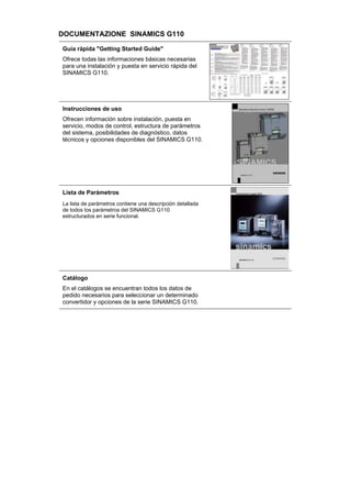 DOCUMENTAZIONE SINAMICS G110
Guía rápida "Getting Started Guide"
Ofrece todas las informaciones básicas necesarias
para una instalación y puesta en servicio rápida del
SINAMICS G110.
Instrucciones de uso
Ofrecen información sobre instalación, puesta en
servicio, modos de control, estructura de parámetros
del sistema, posibilidades de diagnóstico, datos
técnicos y opciones disponibles del SINAMICS G110.
Lista de Parámetros
La lista de parámetros contiene una descripción detallada
de todos los parámetros del SINAMICS G110
estructurados en serie funcional.
Catálogo
En el catálogos se encuentran todos los datos de
pedido necesarios para seleccionar un determinado
convertidor y opciones de la serie SINAMICS G110.
 