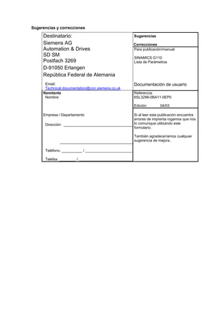 Sugerencias y correcciones
Sugerencias
Correcciones
Destinatario:
Siemens AG
Automation & Drives
SD SM
Postfach 3269
D-91050 Erlangen
República Federal de Alemania
Para publicación/manual:
SINAMICS G110
Lista de Parámetros
Email:
Technical.documentation@con.siemens.co.uk
Documentación de usuario
Remitente
Nombre:
Referencia:
6SL3298-0BA11-0EP0
Edición: 04/03
Empresa / Departamento
Dirección:
Teléfono: __________ /
Telefax: ________ /
Si al leer esta publicación encuentra
errores de imprenta rogamos que nos
lo comunique utilizando este
formulario.
También agradeceríamos cualquier
sugerencia de mejora..
 