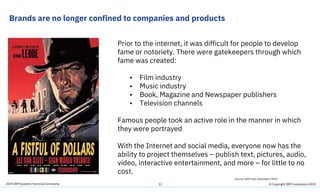 2019 IBM Systems Technical University
Brands are no longer confined to companies and products
12
Prior to the internet, it was difficult for people to develop
fame or notoriety. There were gatekeepers through which
fame was created:
• Film industry
• Music industry
• Book, Magazine and Newspaper publishers
• Television channels
Famous people took an active role in the manner in which
they were portrayed
With the Internet and social media, everyone now has the
ability to project themselves – publish text, pictures, audio,
video, interactive entertainment, and more – for little to no
cost.
Source: Keith Lee, Associate’s Mind
© Copyright IBM Corporation 2019
 