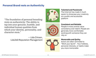 2019 IBM Systems Technical University
Personal Brand rests on Authenticity
13
“The foundation of personal branding
rests on authenticity: The ability to
tap into your genuine, humble, and
individual human qualities from
which your identity, personality, and
character stem.”
-- Lida Citroen,
Lida360 Reputation Management
Consistent and Reliable
People in many arenas value
consistency over talent. People are
generally more comfortable
working with someone they can
rely on
Memorable and Quirky
Actors are often reminded to
“Work your Quirk”. Your hobbies,
personal interests, or habits make
you more memorable
Talented and Passionate
The Internet has made it much
easier to showcase your creativity
on a public and accessible
platform
© Copyright IBM Corporation 2019
 