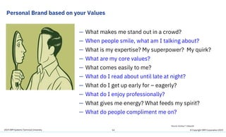 2019 IBM Systems Technical University
Personal Brand based on your Values
14
— What makes me stand out in a crowd?
— When people smile, what am I talking about?
— What is my expertise? My superpower? My quirk?
— What are my core values?
— What comes easily to me?
— What do I read about until late at night?
— What do I get up early for – eagerly?
— What do I enjoy professionally?
— What gives me energy? What feeds my spirit?
— What do people compliment me on?
Source: Andrea T. Edwards
© Copyright IBM Corporation 2019
 