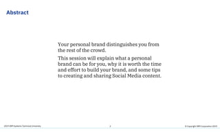 2019 IBM Systems Technical University
Abstract
Your personal brand distinguishes you from
the rest of the crowd.
This session will explain what a personal
brand can be for you, why it is worth the time
and effort to build your brand, and some tips
to creating and sharing Social Media content.
2 © Copyright IBM Corporation 2019
 