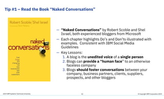 2019 IBM Systems Technical University
Tip #1 – Read the Book “Naked Conversations”
22
— “Naked Conversations” by Robert Scoble and Shel
Israel, both experienced bloggers from Microsoft
— Each chapter highlights Do’s and Don’ts illustrated with
examples. Consistent with IBM Social Media
Guidelines
— Key Lessons:
1. A blog is the unedited voice of a single person
2. Blogs can provide a “human face” to an otherwise
faceless company
3. Blogs should foster conversations between your
company, business partners, clients, suppliers,
prospects, and other bloggers
© Copyright IBM Corporation 2019
 