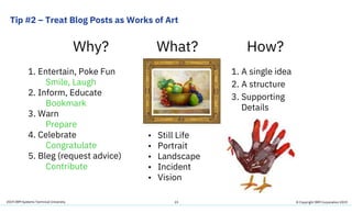 2019 IBM Systems Technical University
Tip #2 – Treat Blog Posts as Works of Art
23
Why? What? How?
1. Entertain, Poke Fun
Smile, Laugh
2. Inform, Educate
Bookmark
3. Warn
Prepare
4. Celebrate
Congratulate
5. Bleg (request advice)
Contribute
1. A single idea
2. A structure
3. Supporting
Details
• Still Life
• Portrait
• Landscape
• Incident
• Vision
© Copyright IBM Corporation 2019
 
